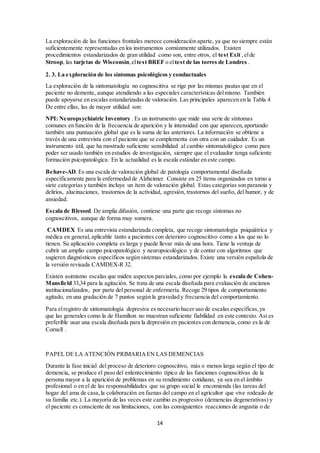 pruebas frontales, con independencia de su duración, ya que son de trascendental importancia y 
con frecuencia no se incluyen de manera sistemática en la exploración. 
2.2. Exploración neuropsicológica estructurada 
Los instrumentos estandarizados de valoración neuropsicológica pueden dividirse según el nivel 
de complejidad en pruebas de screening o cribado, pruebas intermedias y baterías extensas. 
Las pruebas de cribado o screening, son instrumentos que tienen la ventaja de precisar un corto 
espacio de tiempo para su aplicación y ser de uso sencillo. En sí mismas no son pruebas 
diagnósticas ya que la información que aportan debe ser considerada exclusivamente 
orientativa. Se trata de una información que es sin duda valorable, pero sólo en el contexto del 
resto de la información que ha de ser obtenida. 
Las pruebas de screening más importantes, cuyo uso está más extendido en nuestro medio son 
las siguientes: 
El Examen Cognoscitivo Mini-Mental. Es la versión actual española validada del Mini Mental 
State Examination o MMSE 2. La primera validación española fue el Miniexamen 
Cognoscitivo o MEC 3, que consta de 35 ítems a diferencia del Mini Mental Examination que 
cuenta con 30. El MEC ha sido muy ampliamente usado en nuestro país y cuenta con muy 
buenos valores predictivos, pero presenta el inconveniente de la diferente puntuación total 
respecto a la versión anglosajona lo que dificulta la comparación en estudios internacionales. La 
nueva versión española más recientemente introducida es la denominada Examen Cognoscitivo 
Mini-Mental y consta de 30 items. También tiene una alta capacidad predictiva 4 y permite este 
tipo de comparaciones, por lo que a partir de ahora es la recomendada En cualquiera de sus 
versiones este test es la prueba breve más usada, tanto en la clínica como en los estudios de 
investigación. Es un test sencillo, que puede ser aplicado por el personal médico o de enfermería 
en un corto espacio de tiempo. Sin embargo no es un test perfecto, ya que está muy cargado de 
aspectos de lenguaje y presenta un rendimiento diferente en función del nivel cultural y de 
estudios. 
El test de Pffeiffer es una prueba aún más breve, a pesar de lo cual presenta una aceptable 
capacidad discriminativa. Es muy usada en el medio de atención primaria y en pacientes 
geriátricos con enfermedades agudas, hospitalizados o ambulatorios. 
El test de fluidez verbal categorial, basado en el Set Test consiste en pedir al paciente que 
nombre el máximo de componentes de una categoría dada, por ejemplo animales, en un minuto 
de tiempo. A pesar de su simplicidad, la prueba resulta útil y existen puntos de corte adecuados 
que orientan hacia la presencia de deterioro cognoscitivo. 
El test del dibujo del reloj es una sencilla prueba, que resulta muy discriminativa. Consiste en 
pedir al paciente que dibuje la esfera de un reloj con las doce horas y las manecillas señalando 
las once horas y diez minutos. La aplicación, en combinación con el miniexamen cognoscitivo, 
ha mostrado altos índices de sensibilidad y especificidad para la demencia. Además, repetida a 
intervalos de varios meses de tiempo, puede mostrar de forma bastante gráfica el eventual 
deterioro evolutivo. 
Otros test breves recientemente validados e introducidos en nuestro país son el test de los 7 
minutos y el test MIS (Memory Impairment Scale) . El primero ha demostrado un alto grado 
de fiabilidad diagnóstica. Pese a su nombre, requiere un tiempo superior a siete minutos para su 
realización y tiene un importante componente de examen de la memoria. El test MIS es más 
breve y su aplicación resulta sencilla y fácilmente aplicable en entornos con gran presión 
asistencial como es la Atención Primaria. Existen pruebas estandarizadas de valoración 
neuropsicológica más extensas, que aportan una información más completa, aunque necesitan 
un mayor tiempo para su aplicación, así como cierto mayor grado de adiestramiento. Las más 
usadas en nuestro medio y que cuentan con la validación en la población española son el 
14 
 