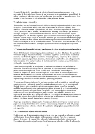No debemos olvidar que una de nuestras metas como médicos es la promoción de la salud en su 
sentido más amplio de procurar el mayor bienestar físico y mental. Para lo cual puede resultar 
beneficioso recomendar hábitos de vida saludables. 
Todavía no se ha podido confirmar ni tampoco descartar si el mantenimiento de una vida 
"mentalmente activa" puede contribuir a la prevención de demencia. En cualquier caso, hay 
algunos datos que sugieren que mantener activos tres estilos de vida (social, mental y físico) 
puede proteger contra la demencia y la EA. 
En pacientes con demencia hay múltiples situaciones que si no se les presta adecuada atención 
contribuyen a empeorar la calidad de vida. El estreñimiento constituye un hecho relativamente 
frecuente entre los dementes y puede condicionar complicaciones conductuales (agitación) 
cuando no se le presta la atención adecuada. Lo realmente importante es su prevención mediante 
dieta rica en fibra o la utilización controlada de productos con efecto osmótico sobre el 
tractodigestivo . 
El adecuado cuidado de la salud bucodental es un habito saludable que debería extenderse 
también a los pacientes con deterioro cognitivo, ya que puede contribuir a facilitar la 
alimentación y a retrasar los posibles efectos de la desnutrición. La planificación realista de los 
tratamientos bucodentales en los pacientes con demencia en estadios leve-moderado debe ser un 
objetivo adicional en el cuidado integral de los pacientes . 
El insomnio es un grave problema en las demencias. Antes de recurrir a la utilización de 
fármacos se debe asesorar al cuidador sobre las posibles medidas no farmacológicas que 
contribuyen a una adecuada higiene del sueño. 
El dolor es una causa muy frecuente de conductas disruptivas en enfermos con demencia en 
etapas avanzadas cuando ya no pueden establecer un canal verbal adecuado de comunicación. 
Tener en cuenta estos aspectos y proporcionar información adecuada a los cuidadores puede ser 
crucial en ciertos casos. 
Atención a los factores de riesgo: tensión arterial, colesterol y otros 
Hipertensión arterial 
Un aspecto terapéutico común a cualquier demencia sería la prevención y/o el tratamiento de los 
factores de riesgo vascular asociados. Hay suficientes evidencias que subrayan la importancia 
de un adecuado control de la presión arterial, ya que la hipertensión arterial ejerce efectos 
deletéreos sobre el cerebro y su repercusión negativa en las demencias degenerativas. 
Numerosos estudios han puesto de manifietsto la conveniencia de llevar un adecuado control de 
la tensión arterial, dado que ello contribuye a evitar aparición de deterioro cognitivo. 
Generalmente la atrofia del hipocampo se atribuye a la presencia de placas y ovillos 
neurofibrilares en la EA. Sin embargo, esta estructura, decisiva para la memoria, también es 
extremadamente vulnerable a la isquemia y ésta puede contribuir a su atrofia. En un estudio se 
ha demostrado recientemente que el tratamiento antihipertensivo puede modificar la asociación 
de cifras tensionales elevadas con el grado de atrofia, de tal manera que personas que nunca han 
sido tratadas de su hipertensión tienen mayor grado de atrofia de hipocampo que las que han 
recibido tratamiento adecuado. 
El concepto de demencia mixta degenerativa y vascular está adquiriendo nuevamente 
protagonismo, a la vista de los estudios clinicopatológicos que indican el efecto aditivo que 
tienen las lesiones vasculares, por pequeñas que sean, sobre un cerebro con placas seniles y 
ovillos neurofibrilares . El papel de la hipertensión arterial como factor de riesgo está fuera de 
toda duda, así, hemos de ser conscientes de la importancia de preconizar estrategias dirigidas a 
disminuir las cifras de presión arterial como parte del tratamiento antidemencia en la población 
general y, sobre todo en las personas que además presentan factores de riesgo vascular . 
19 
 