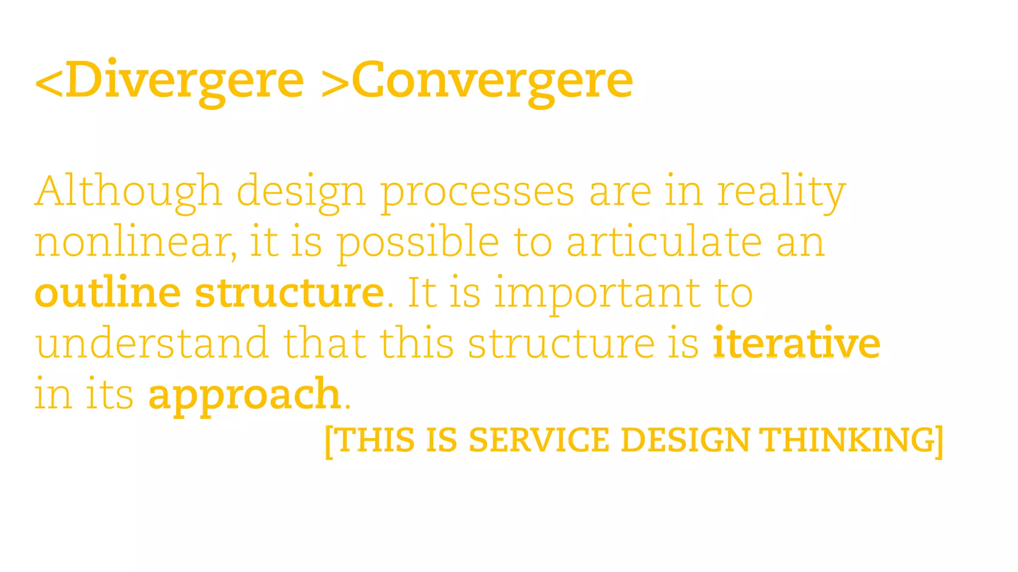 <Divergere >Convergere 
Martin Jordan: Design Toolbox —teaching design, its processes & methods 
Although design processes are in reality nonlinear, it is possible to articulate an outline structure. It is important to understand that this structure is iterative 
in its approach. 
[THIS IS SERVICE DESIGN THINKING]  