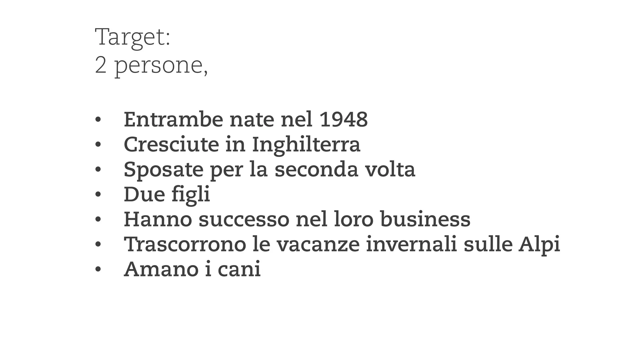 Martin Jordan: Design Toolbox —teaching design, its processes & methods 
Target: 
2 persone, 
• 
Entrambe nate nel 1948 
• 
Cresciute in Inghilterra 
• 
Sposate per la seconda volta 
• 
Due figli 
• 
Hanno successo nel loro business 
• 
Trascorrono le vacanze invernali sulle Alpi 
• 
Amano i cani  