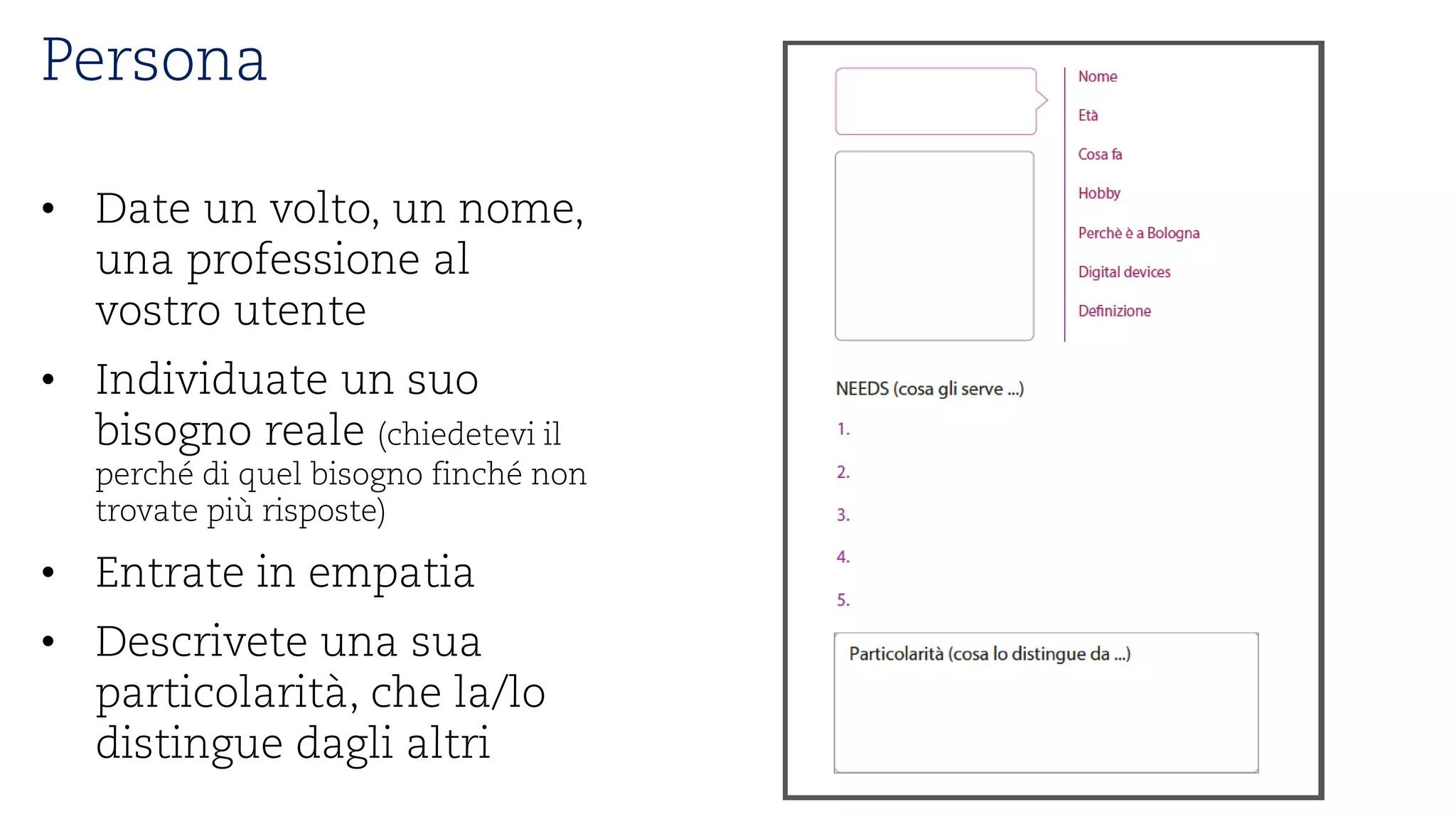 Persona 
• 
Date un volto, un nome, unaprofessioneal vostroutente 
• 
Individuate un suobisognoreale(chiedeteviilperchédi quelbisognofinchénon trovatepiùrisposte) 
• 
Entratein empatia 
• 
Descriveteunasuaparticolarità, chela/lo distingue daglialtri  
