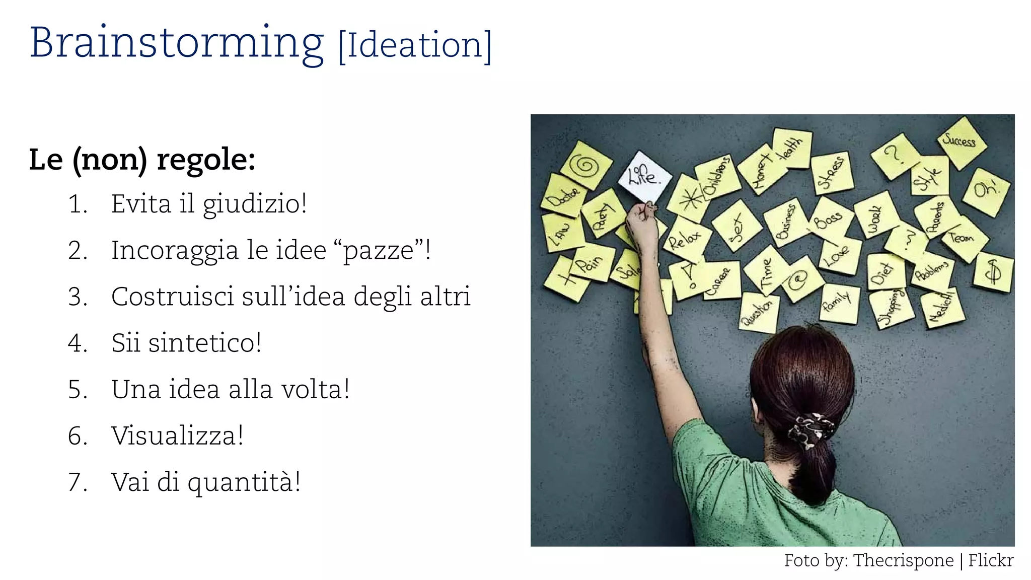 Brainstorming [Ideation] 
Le (non) regole: 
1. 
Evita il giudizio! 
2. 
Incoraggia le idee “pazze”! 
3. 
Costruisci sull’idea degli altri 
4. 
Sii sintetico! 
5. 
Una idea alla volta! 
6. 
Visualizza! 
7. 
Vai di quantità! 
Fotoby: Thecrispone| Flickr  