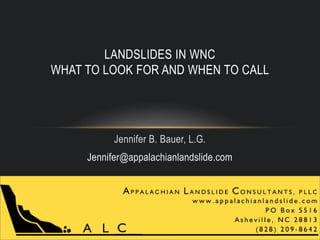 LANDSLIDES IN WNC 
WHAT TO LOOK FOR AND WHEN TO CALL 
Jennifer B. Bauer, L.G. 
Jennifer@appalachianlandslide.com 
 
