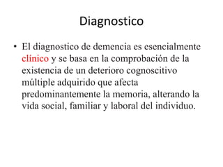 Diagnostico 
• El diagnostico de demencia es esencialmente 
clínico y se basa en la comprobación de la 
existencia de un deterioro cognoscitivo 
múltiple adquirido que afecta 
predominantemente la memoria, alterando la 
vida social, familiar y laboral del individuo. 
 