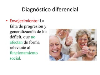 Diagnóstico diferencial 
• Envejecimiento: La 
falta de progresión y 
generalización de los 
déficit, que no 
afectan de forma 
relevante al 
funcionamiento 
social. 
 