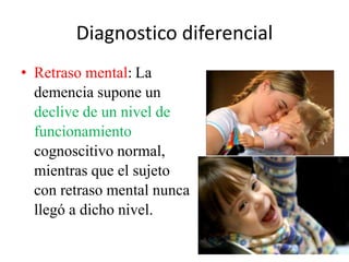 Diagnostico diferencial 
• Retraso mental: La 
demencia supone un 
declive de un nivel de 
funcionamiento 
cognoscitivo normal, 
mientras que el sujeto 
con retraso mental nunca 
llegó a dicho nivel. 
 