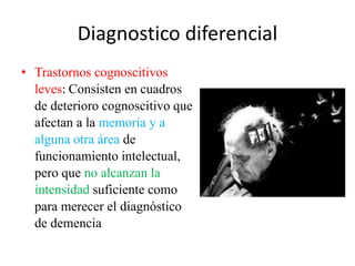 Diagnostico diferencial 
• Trastornos cognoscitivos 
leves: Consisten en cuadros 
de deterioro cognoscitivo que 
afectan a la memoria y a 
alguna otra área de 
funcionamiento intelectual, 
pero que no alcanzan la 
intensidad suficiente como 
para merecer el diagnóstico 
de demencia 
 