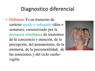 Diagnostico diferencial 
• Delirium: Es un trastorno de 
carácter agudo o subagudo (días o 
semanas), caracterizado por la 
presencia simultánea de trastornos 
de la conciencia y atención, de la 
percepción, del pensamiento, de la 
memoria, de la psicomotilidad, de 
las emociones y del ciclo sueño-vigilia 
 