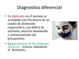 Diagnostico diferencial 
• La depresión en el anciano se 
acompaña con frecuencia de un 
cuadro de disfunción 
cognoscitiva, con déficit de 
memoria, atención disminuida 
y enlentecimiento del 
pensamiento. 
• La persistencia de los síntomas 
afectivos - tristeza, anhedonia 
el desinterés… 
 
