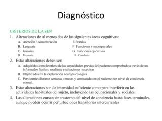 Diagnóstico 
CRITERIOS DE LA SEN 
1. Alteraciones de al menos dos de las siguientes áreas cognitivas: 
A. Atención / concentración E Praxias 
B. Lenguaje F Funciones visuoespaciales 
C. Gnosias G Funciones ejecutivas 
D. Memoria H Conducta 
2. Estas alteraciones deben ser: 
A. Adquiridas, con deterioro de las capacidades previas del paciente comprobado a través de un 
informador fiable o mediante evaluaciones sucesivas 
B. Objetivadas en la exploración neuropsicológica 
C. Persistentes durante semanas o meses y constatadas en el paciente con nivel de conciencia 
normal. 
3. Estas alteraciones son de intensidad suficiente como para interferir en las 
actividades habituales del sujeto, incluyendo las ocupacionales y sociales. 
4. Las alteraciones cursan sin trastorno del nivel de conciencia hasta fases terminales, 
aunque pueden ocurrir perturbaciones transitorias intercurrentes 
 