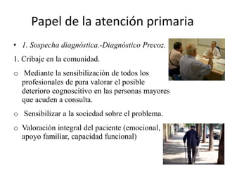 Papel de la atención primaria 
• 1. Sospecha diagnóstica.-Diagnóstico Precoz. 
1. Cribaje en la comunidad. 
o Mediante la sensibilización de todos los 
profesionales de para valorar el posible 
deterioro cognoscitivo en las personas mayores 
que acuden a consulta. 
o Sensibilizar a la sociedad sobre el problema. 
o Valoración integral del paciente (emocional, 
apoyo familiar, capacidad funcional) 
 