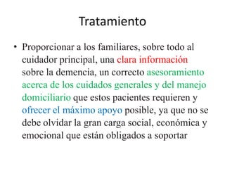 Tratamiento 
• Proporcionar a los familiares, sobre todo al 
cuidador principal, una clara información 
sobre la demencia, un correcto asesoramiento 
acerca de los cuidados generales y del manejo 
domiciliario que estos pacientes requieren y 
ofrecer el máximo apoyo posible, ya que no se 
debe olvidar la gran carga social, económica y 
emocional que están obligados a soportar 
 