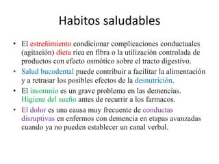 Habitos saludables 
• El estreñimiento condicionar complicaciones conductuales 
(agitación) dieta rica en fibra o la utilización controlada de 
productos con efecto osmótico sobre el tracto digestivo. 
• Salud bucodental puede contribuir a facilitar la alimentación 
y a retrasar los posibles efectos de la desnutrición. 
• El insomnio es un grave problema en las demencias. 
Higiene del sueño antes de recurrir a los farmacos. 
• El dolor es una causa muy frecuente de conductas 
disruptivas en enfermos con demencia en etapas avanzadas 
cuando ya no pueden establecer un canal verbal. 
 