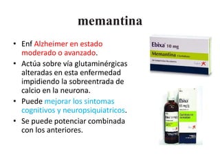 memantina 
• Enf Alzheimer en estado 
moderado o avanzado. 
• Actúa sobre vía glutaminérgicas 
alteradas en esta enfermedad 
impidiendo la sobreentrada de 
calcio en la neurona. 
• Puede mejorar los sintomas 
cognitivos y neuropsiquiatricos. 
• Se puede potenciar combinada 
con los anteriores. 
 