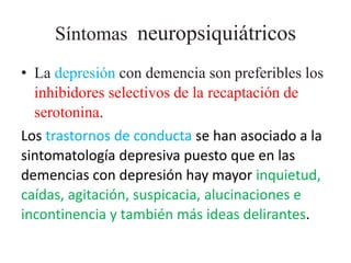 Síntomas neuropsiquiátricos 
• La depresión con demencia son preferibles los 
inhibidores selectivos de la recaptación de 
serotonina. 
Los trastornos de conducta se han asociado a la 
sintomatología depresiva puesto que en las 
demencias con depresión hay mayor inquietud, 
caídas, agitación, suspicacia, alucinaciones e 
incontinencia y también más ideas delirantes. 
 