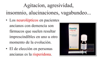 Agitacíon, agresividad, 
insomnio, alucinaciones, vagabundeo... 
• Los neurolépticos en pacientes 
ancianos con demencia son 
fármacos que suelen resultar 
imprescindibles en uno u otro 
momento de la evolución. 
• El de elección en personas 
ancianas es la risperidona. 
 