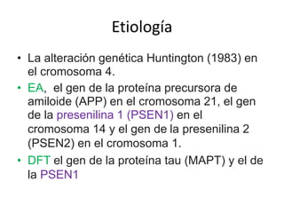 Etiología 
• La alteración genética Huntington (1983) en 
el cromosoma 4. 
• EA, el gen de la proteína precursora de 
amiloide (APP) en el cromosoma 21, el gen 
de la presenilina 1 (PSEN1) en el 
cromosoma 14 y el gen de la presenilina 2 
(PSEN2) en el cromosoma 1. 
• DFT el gen de la proteína tau (MAPT) y el de 
la PSEN1 
 