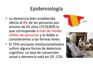 Epidemiología 
• La demencia bien establecida 
afecta al 8% de las personas por 
encima de 65 años (7576309) lo 
que corresponde a más de medio 
millón de personas y el doble si 
consideramos a las formas leves. 
• El 75% ancianos institucionalizados 
sufren alguna forma de deterioro 
cognitivo. La tasa de conversión 
anual a demencia está en 10 -12%. 
 
