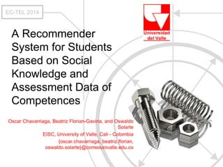 EC-TEL 2014 
A Recommender 
System for Students 
Based on Social 
Knowledge and 
Assessment Data of 
Competences 
Oscar Chavarriaga, Beatriz Florian-Gaviria, and Oswaldo 
Solarte 
EISC, University of Valle, Cali - Colombia 
{oscar.chavarriaga, beatriz.florian, 
oswaldo.solarte}@correounivalle.edu.co 
 