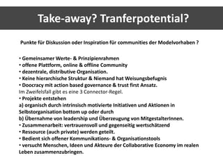 Take-away? Tranferpotential? 
Punkte für Diskussion oder Inspiration für communities der Modelvorhaben ? 
• Gemeinsamer Werte- & Prinzipienrahmen 
• offene Plattform, online & offline Community 
• dezentrale, distributive Organisation. 
• Keine hierarchische Struktur & Niemand hat Weisungsbefugnis 
• Doocracy mit action based governance & trust first Ansatz. 
Im Zweifelsfall gibt es eine 3 Connector-Regel. 
• Projekte entstehen 
a) organisch durch intrinsisch motivierte Initiativen und Aktionen in 
Selbstorganisation bottom up oder durch 
b) Übernahme von leadership und Überzeugung von MitgestalterInnen. 
• Zusammenarbeit: vertrauensvoll und gegenseitig wertschätzend 
• Ressource (auch private) werden geteilt. 
• Bedient sich offener Kommunikations- & Organisationstools 
• versucht Menschen, Ideen und Akteure der Collaborative Economy im realen 
Leben zusammenzubringen. 
 