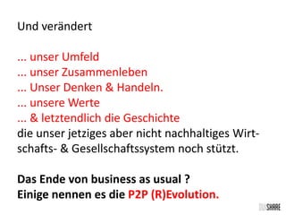 Und verändert 
... unser Umfeld 
... unser Zusammenleben 
... Unser Denken & Handeln. 
... unsere Werte 
... & letztendlich die Geschichte 
die unser jetziges aber nicht nachhaltiges Wirt-schafts- 
& Gesellschaftssystem noch stützt. 
Das Ende von business as usual ? 
Einige nennen es die P2P (R)Evolution. 
 