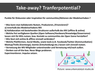 Take-away? Tranferpotential? 
Punkte für Diskussion oder Inspiration für communities/Aktionen der Modelvorhaben ? 
•Was kann man kollaborativ Nutzen, Produzieren, (Finanzieren)? 
a) innerhalb des Modelvorhabens MV 
b) Kollaboration mit bestehenden Strukturen außerhalb des MV (offline & online) 
•Welche frei verfügbaren Quellen (Open Software/Hardware/Knowledge/Governance) 
lassen sich für MVs nutzen, bzw. Kontakt zu communities der Open Szene herstellen? 
• Wie lässt sich online & offline sinnvoll verbinden? 
•Welche Plattformen, Social Media, sowie tools (z.B. Facebook/Twitter (Kommunikation) 
Meetup/Trello (Eventorga), loomio (Entscheidung) etc.) lassen sich sinnvoll nutzen. 
• Vernetzung der MV-Mitglieder untereinander und Vernetzung mit/nach außen. 
• Denken out-of-the-box. Neue Wege probieren. 
Experimentieren. Impulse setzen. 
Picture: www.urbancatalyst-studio.de 
 
