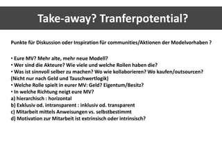 Take-away? Tranferpotential? 
Punkte für Diskussion oder Inspiration für communities/Aktionen der Modelvorhaben ? 
• Eure MV? Mehr alte, mehr neue Modell? 
•Wer sind die Akteure? Wie viele und welche Rollen haben die? 
•Was ist sinnvoll selber zu machen? Wo wie kollaborieren? Wo kaufen/outsourcen? 
(Nicht nur nach Geld und Tauschwertlogik) 
•Welche Rolle spielt in eurer MV: Geld? Eigentum/Besitz? 
• In welche Richtung neigt eure MV? 
a) hierarchisch : horizontal 
b) Exklusiv od. intransparent : inklusiv od. transparent 
c) Mitarbeit mittels Anweisungen vs. selbstbestimmt 
d) Motivation zur Mitarbeit ist extrinsisch oder intrinsisch? 
 