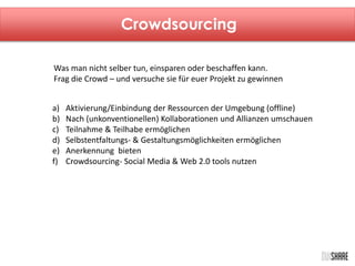 Crowdsourcing 
Was man nicht selber tun, einsparen oder beschaffen kann. 
Frag die Crowd – und versuche sie für euer Projekt zu gewinnen 
a) Aktivierung/Einbindung der Ressourcen der Umgebung (offline) 
b) Nach (unkonventionellen) Kollaborationen und Allianzen umschauen 
c) Teilnahme & Teilhabe ermöglichen 
d) Selbstentfaltungs- & Gestaltungsmöglichkeiten ermöglichen 
e) Anerkennung bieten 
f) Crowdsourcing- Social Media & Web 2.0 tools nutzen 
 