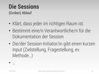 Die Sessions 
(Grober) Ablauf 
•Klärt, dass jeder im richtigen Raum ist. 
•Bestimmt eine/n Verantwortliche/n für die Dokumentation der Session 
•Die/der Session-Initiator/in gibt einen kurzen Input (Zielstellung, Fragestellung, ev. Methode…) 
•… 
19.09.2014 
Anja Lorenz: BarCamp auf dem Q2P-Forum 
16  