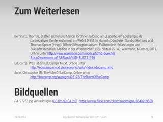 Zum Weiterlesen 
Bernhard, Thomas, Steffen Büffel und Marcel Kirchner. Bildung am „Lagerfeuer“ EduCamps als partizipatives Konferenzformat im Web-2.0-Stil. In Hannah Dürnberer, Sandra Hofhues und Thomas Sporer (Hrsg.): Offene Bildungsinitiativen. Fallbeispiele, Erfahrungen und Zukunftsszenarien. Medien in der Wissenschaft (58), Seiten 25–40, Waxmann, Münster, 2011. Online unter http://www.waxmann.com/index.php?id=buecher &tx_p2waxmann_pi1%5Bbuch%5D=BUC121196 
Educamp. Was ist ein EduCamp? Mixxt. Online unter http://educamp.mixxt.de/networks/wiki/index.educamp_info 
John, Christopher St. TheRulesOfBarCamp. Online unter http://barcamp.org/w/page/405173/TheRulesOfBarCamp 
Bildquellen 
RA127753.jpg von adesigna (CC BY-NC-SA 2.0). https://www.flickr.com/photos/adesigna/8648269558 
19.09.2014 
Anja Lorenz: BarCamp auf dem Q2P-Forum 
19 