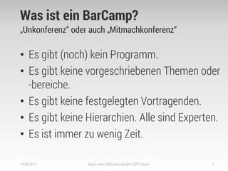 Was ist ein BarCamp? 
„Unkonferenz“ oder auch „Mitmachkonferenz“ 
•Es gibt (noch) kein Programm. 
•Es gibt keine vorgeschriebenen Themen oder -bereiche. 
•Es gibt keine festgelegten Vortragenden. 
•Es gibt keine Hierarchien. Alle sind Experten. 
•Es ist immer zu wenig Zeit. 
19.09.2014 
Anja Lorenz: BarCamp auf dem Q2P-Forum 
5  