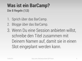 Was ist ein BarCamp? 
Die 8 Regeln (1|3) 
1.Sprich über das BarCamp. 
2.Blogge über das BarCamp. 
3.Wenn Du eine Session anbieten willst, schreibe den Titel zusammen mit Deinem Namen auf, damit sie in einen Slot eingeplant werden kann. 
19.09.2014 
Anja Lorenz: BarCamp auf dem Q2P-Forum 
6  