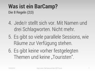 Was ist ein BarCamp? 
Die 8 Regeln (2|3) 
4.Jede/r stellt sich vor. Mit Namen und drei Schlagworten. Nicht mehr. 
5.Es gibt so viele parallele Sessions, wie Räume zur Verfügung stehen. 
6.Es gibt keine vorher festgelegten Themen und keine „Touristen”. 
19.09.2014 
Anja Lorenz: BarCamp auf dem Q2P-Forum 
7  