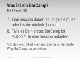 Was ist ein BarCamp? 
Die 8 Regeln (3|3) 
7.Eine Session dauert so lange sie muss oder bis die nächste beginnt. 
8.Falls es Dein erstes BarCamp ist MUSST* Du eine Session anbieten. 
*Ok, das kontrolliert niemand, aber es ist der beste Weg, BarCamps zu verstehen. 
19.09.2014 
Anja Lorenz: BarCamp auf dem Q2P-Forum 
8  