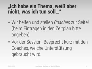 „Ich habe ein Thema, weiß aber nicht, was ich tun soll…“ 
•Wir helfen und stellen Coaches zur Seite! (beim Eintragen in den Zeitplan bitte angeben) 
•Vor der Session: Besprecht kurz mit den Coaches, welche Unterstützung gebraucht wird. 
19.09.2014 
Anja Lorenz: BarCamp auf dem Q2P-Forum 
9  