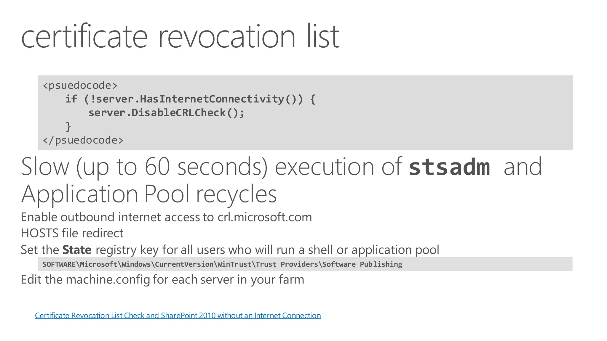 <psuedocode> 
if (!server.HasInternetConnectivity()) { server.DisableCRLCheck(); } 
</psuedocode> 
Certificate Revocation List Check and SharePoint 2010 without an Internet Connection 
SOFTWAREMicrosoftWindowsCurrentVersionWinTrustTrust ProvidersSoftware Publishing  