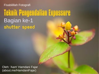 Fisabilillah Fotografi 
Teknik Pengendalian Expossure 
Bagian ke-1 
Shutter Speed 
Oleh: 'Aam' Hamdani Fajar 
(about.me/HamdaniFajar) 
 