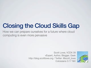 Closing the Cloud Skills Gap
How we can prepare ourselves for a future where cloud
computing is even more pervasive
Scott Lowe, VCDX 39
vExpert, Author, Blogger, Geek
http://blog.scottlowe.org / Twitter: @scott_lowe
Colossians 3:17 NIV
 
