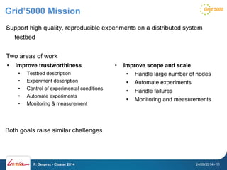 Grid’5000 Mission 
Support high quality, reproducible experiments on a distributed system 
testbed 
Two areas of work 
• Improve trustworthiness 
• Testbed description 
• Experiment description 
• Control of experimental conditions 
• Automate experiments 
• Monitoring & measurement 
• Improve scope and scale 
• Handle large number of nodes 
• Automate experiments 
• Handle failures 
• Monitoring and measurements 
Both goals raise similar challenges 
F. Desprez - Cluster 2014 24/09/2014 - 11 
 