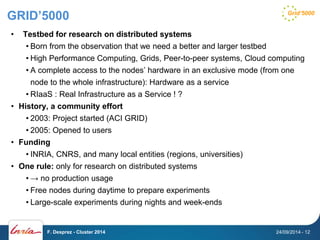 GRID’5000 
• Testbed for research on distributed systems 
• Born from the observation that we need a better and larger testbed 
• High Performance Computing, Grids, Peer-to-peer systems, Cloud computing 
• A complete access to the nodes’ hardware in an exclusive mode (from one 
node to the whole infrastructure): Hardware as a service 
• RIaaS : Real Infrastructure as a Service ! ? 
• History, a community effort 
• 2003: Project started (ACI GRID) 
• 2005: Opened to users 
• Funding 
• INRIA, CNRS, and many local entities (regions, universities) 
• One rule: only for research on distributed systems 
• → no production usage 
• Free nodes during daytime to prepare experiments 
• Large-scale experiments during nights and week-ends 
F. Desprez - Cluster 2014 24/09/2014 - 12 
 