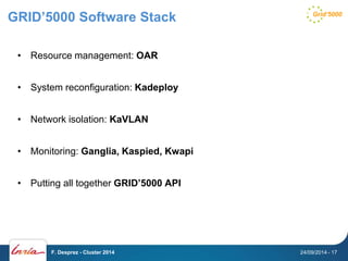 GRID’5000 Software Stack 
• Resource management: OAR 
• System reconfiguration: Kadeploy 
• Network isolation: KaVLAN 
• Monitoring: Ganglia, Kaspied, Kwapi 
• Putting all together GRID’5000 API 
F. Desprez - Cluster 2014 24/09/2014 - 17 
 