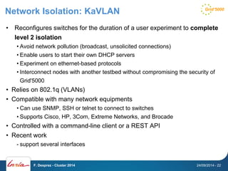 Network Isolation: KaVLAN 
• Reconfigures switches for the duration of a user experiment to complete 
level 2 isolation 
• Avoid network pollution (broadcast, unsolicited connections) 
• Enable users to start their own DHCP servers 
• Experiment on ethernet-based protocols 
• Interconnect nodes with another testbed without compromising the security of 
Grid'5000 
• Relies on 802.1q (VLANs) 
• Compatible with many network equipments 
• Can use SNMP, SSH or telnet to connect to switches 
• Supports Cisco, HP, 3Com, Extreme Networks, and Brocade 
• Controlled with a command-line client or a REST API 
• Recent work 
- support several interfaces 
F. Desprez - Cluster 2014 24/09/2014 - 22 
 