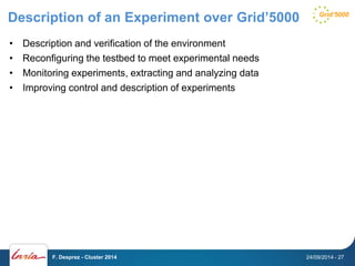 Description of an Experiment over Grid’5000 
• Description and verification of the environment 
• Reconfiguring the testbed to meet experimental needs 
• Monitoring experiments, extracting and analyzing data 
• Improving control and description of experiments 
F. Desprez - Cluster 2014 24/09/2014 - 27 
 