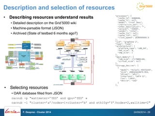 Description and selection of resources 
• Describing resources understand results 
• Detailed description on the Grid’5000 wiki 
• Machine-parsable format (JSON) 
• Archived (State of testbed 6 months ago?) 
• Selecting resources 
• OAR database filled from JSON 
oarsub -p "wattmeter=’YES’ and gpu=’YES’ » 
oarsub -l "cluster=’a’/nodes=1+cluster=’b’ and eth10g=’Y’/nodes=2,walltime=2" 
F. Desprez - Cluster 2014 24/09/2014 - 29 
 