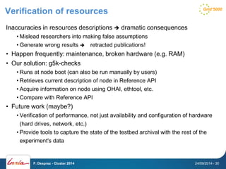 Verification of resources 
Inaccuracies in resources descriptions  dramatic consequences 
• Mislead researchers into making false assumptions 
• Generate wrong results  retracted publications! 
• Happen frequently: maintenance, broken hardware (e.g. RAM) 
• Our solution: g5k-checks 
• Runs at node boot (can also be run manually by users) 
• Retrieves current description of node in Reference API 
• Acquire information on node using OHAI, ethtool, etc. 
• Compare with Reference API 
• Future work (maybe?) 
• Verification of performance, not just availability and configuration of hardware 
(hard drives, network, etc.) 
• Provide tools to capture the state of the testbed archival with the rest of the 
experiment's data 
F. Desprez - Cluster 2014 24/09/2014 - 30 
 