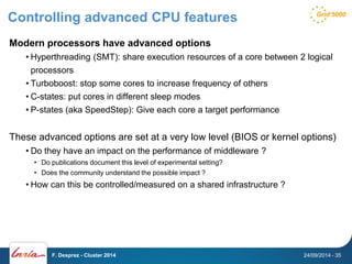 Controlling advanced CPU features 
Modern processors have advanced options 
• Hyperthreading (SMT): share execution resources of a core between 2 logical 
processors 
• Turboboost: stop some cores to increase frequency of others 
• C-states: put cores in different sleep modes 
• P-states (aka SpeedStep): Give each core a target performance 
These advanced options are set at a very low level (BIOS or kernel options) 
• Do they have an impact on the performance of middleware ? 
• Do publications document this level of experimental setting? 
• Does the community understand the possible impact ? 
• How can this be controlled/measured on a shared infrastructure ? 
F. Desprez - Cluster 2014 24/09/2014 - 35 
 
