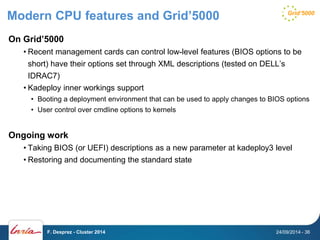 Modern CPU features and Grid’5000 
On Grid’5000 
• Recent management cards can control low-level features (BIOS options to be 
short) have their options set through XML descriptions (tested on DELL’s 
IDRAC7) 
• Kadeploy inner workings support 
• Booting a deployment environment that can be used to apply changes to BIOS options 
• User control over cmdline options to kernels 
Ongoing work 
• Taking BIOS (or UEFI) descriptions as a new parameter at kadeploy3 level 
• Restoring and documenting the standard state 
F. Desprez - Cluster 2014 24/09/2014 - 36 
 