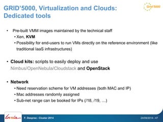 GRID’5000, Virtualization and Clouds: 
Dedicated tools 
• Pre-built VMM images maintained by the technical staff 
• Xen, KVM 
• Possibility for end-users to run VMs directly on the reference environment (like 
traditional IaaS infrastructures) 
• Cloud kits: scripts to easily deploy and use 
Nimbus/OpenNebula/Cloudstack and OpenStack 
• Network 
• Need reservation scheme for VM addresses (both MAC and IP) 
• Mac addresses randomly assigned 
• Sub-net range can be booked for IPs (/18, /19, …) 
F. Desprez - Cluster 2014 24/09/2014 - 47 
 