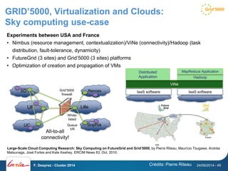 GRID’5000, Virtualization and Clouds: 
Sky computing use-case 
Experiments between USA and France 
• Nimbus (resource management, contextualization)/ViNe (connectivity)/Hadoop (task 
distribution, fault-tolerance, dynamicity) 
• FutureGrid (3 sites) and Grid’5000 (3 sites) platforms 
• Optimization of creation and propagation of VMs 
MapReduce Application 
Distributed 
Application Hadoop 
Grid’5000 
firewall 
SD IaaS software 
IaaS software 
ViNe 
Large-Scale Cloud Computing Research: Sky Computing on FutureGrid and Grid’5000, by Pierre Riteau, Maurício Tsugawa, Andréa 
Matsunaga, José Fortes and Kate Keahey, ERCIM News 83, Oct. 2010. 
Crédits: Pierre Riteau 
UF 
UC 
Rennes 
Lille 
Sophia 
White-listed 
Queue 
VR 
All-to-all 
connectivity! 
F. Desprez - Cluster 2014 24/09/2014 - 49 
 