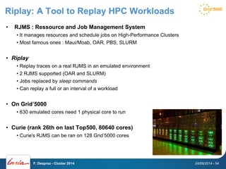 Riplay: A Tool to Replay HPC Workloads 
• RJMS : Ressource and Job Management System 
• It manages resources and schedule jobs on High-Performance Clusters 
• Most famous ones : Maui/Moab, OAR, PBS, SLURM 
• Riplay 
• Replay traces on a real RJMS in an emulated environment 
• 2 RJMS supported (OAR and SLURM) 
• Jobs replaced by sleep commands 
• Can replay a full or an interval of a workload 
• On Grid’5000 
• 630 emulated cores need 1 physical core to run 
• Curie (rank 26th on last Top500, 80640 cores) 
• Curie's RJMS can be ran on 128 Grid’5000 cores 
F. Desprez - Cluster 2014 24/09/2014 - 54 
 